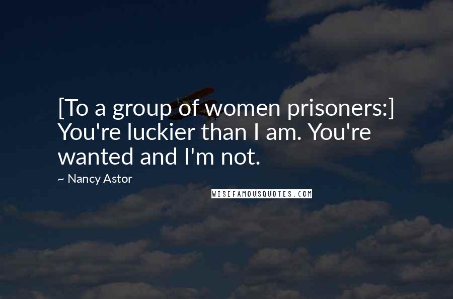 Nancy Astor Quotes: [To a group of women prisoners:] You're luckier than I am. You're wanted and I'm not.