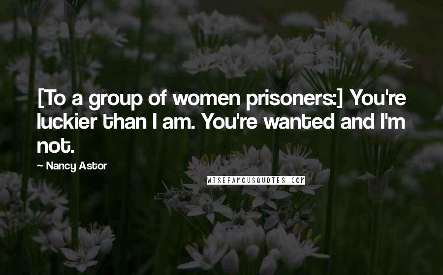 Nancy Astor Quotes: [To a group of women prisoners:] You're luckier than I am. You're wanted and I'm not.