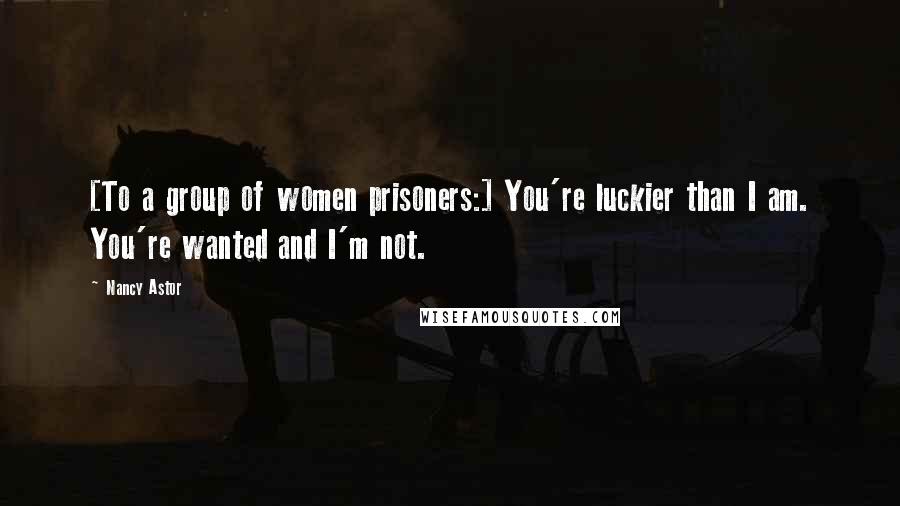 Nancy Astor Quotes: [To a group of women prisoners:] You're luckier than I am. You're wanted and I'm not.