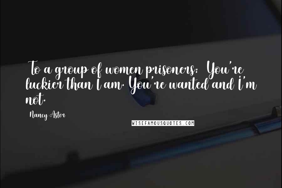 Nancy Astor Quotes: [To a group of women prisoners:] You're luckier than I am. You're wanted and I'm not.