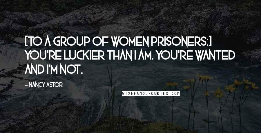 Nancy Astor Quotes: [To a group of women prisoners:] You're luckier than I am. You're wanted and I'm not.