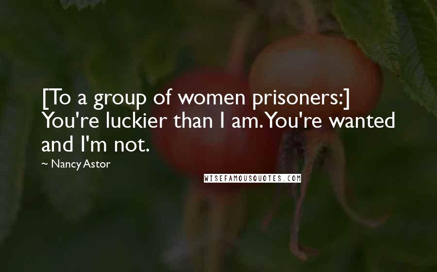 Nancy Astor Quotes: [To a group of women prisoners:] You're luckier than I am. You're wanted and I'm not.