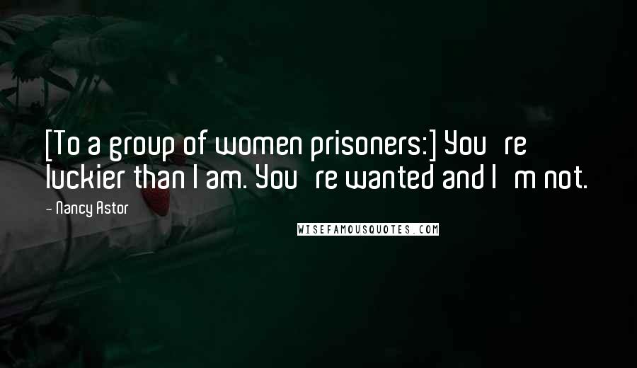 Nancy Astor Quotes: [To a group of women prisoners:] You're luckier than I am. You're wanted and I'm not.