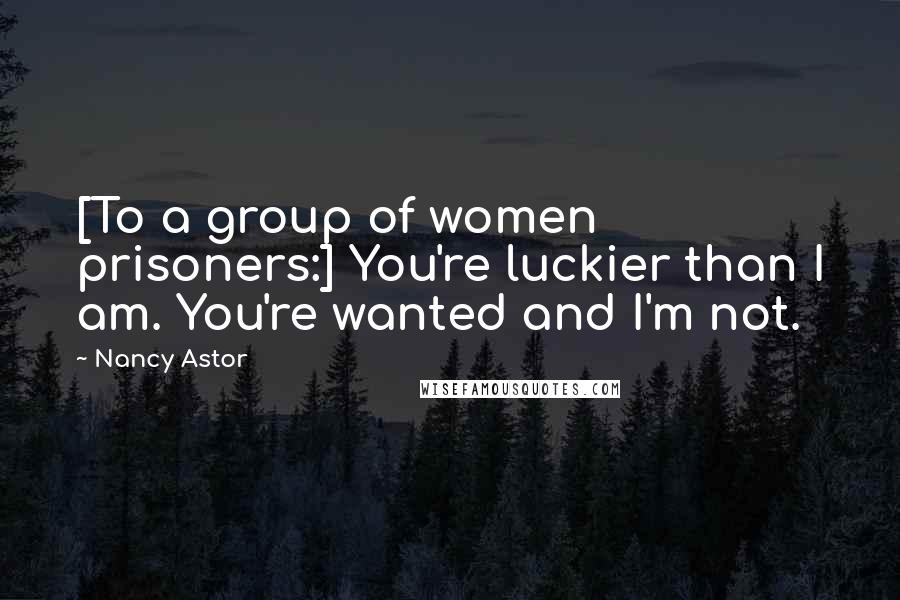 Nancy Astor Quotes: [To a group of women prisoners:] You're luckier than I am. You're wanted and I'm not.