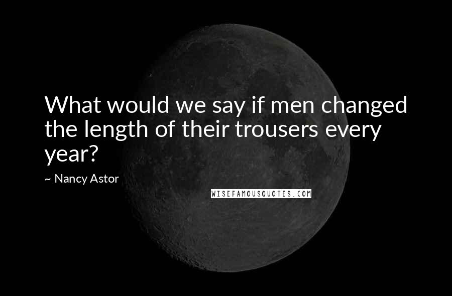 Nancy Astor Quotes: What would we say if men changed the length of their trousers every year?