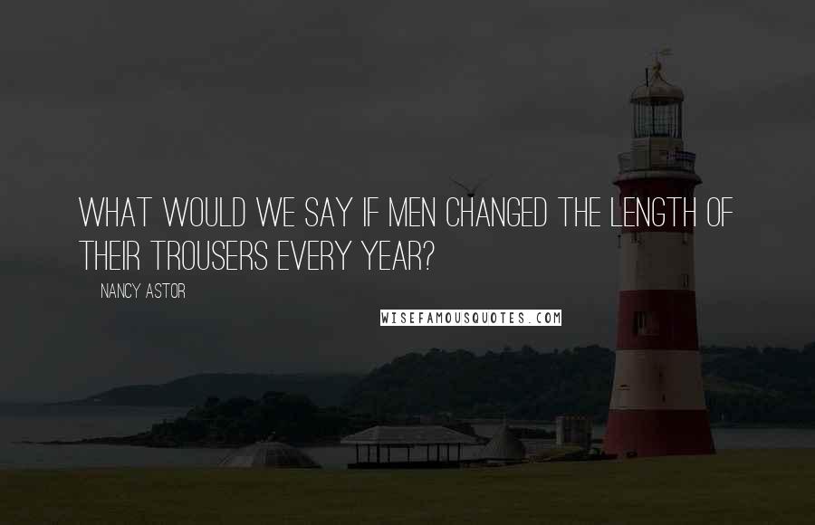 Nancy Astor Quotes: What would we say if men changed the length of their trousers every year?