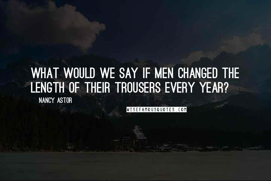 Nancy Astor Quotes: What would we say if men changed the length of their trousers every year?