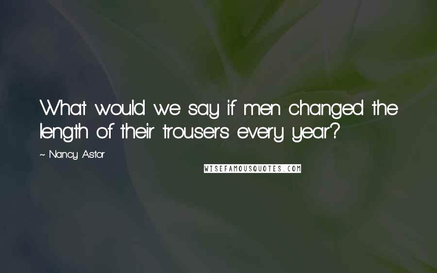 Nancy Astor Quotes: What would we say if men changed the length of their trousers every year?