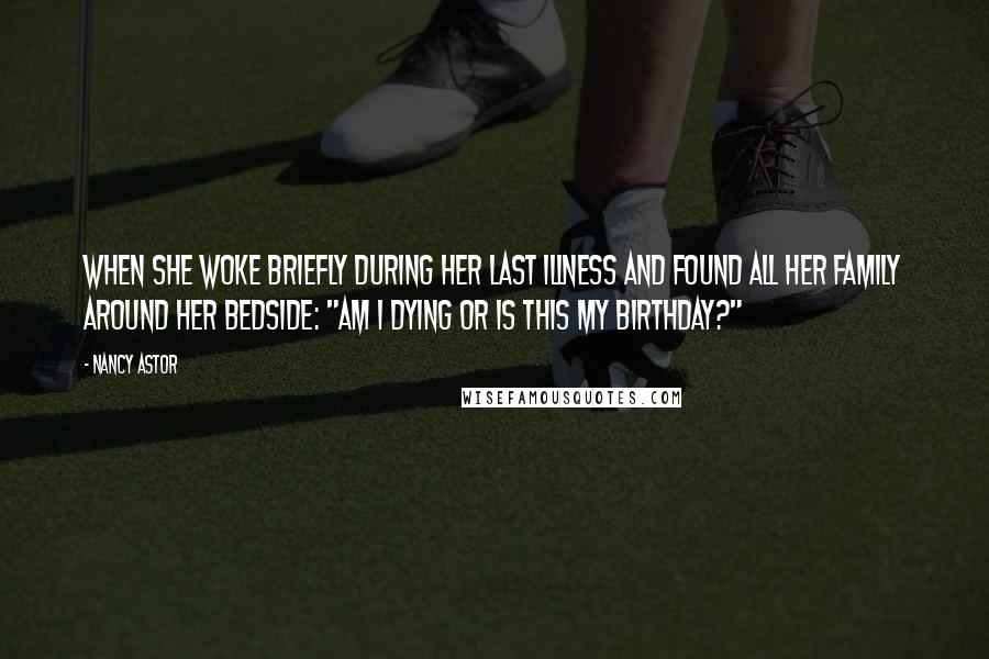 Nancy Astor Quotes: When she woke briefly during her last illness and found all her family around her bedside: "Am I dying or is this my birthday?"