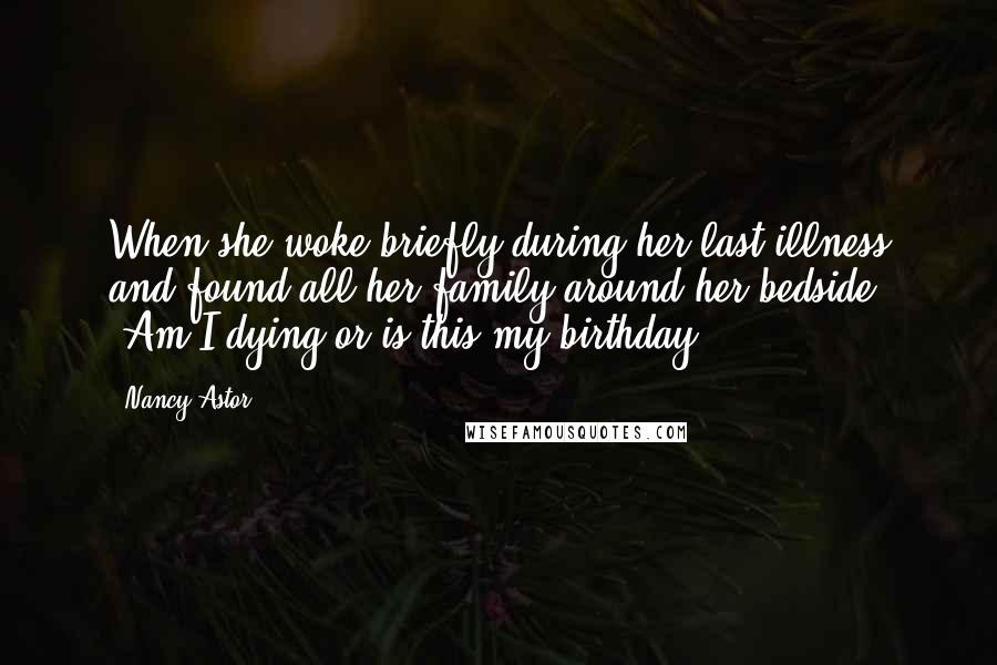 Nancy Astor Quotes: When she woke briefly during her last illness and found all her family around her bedside: "Am I dying or is this my birthday?"