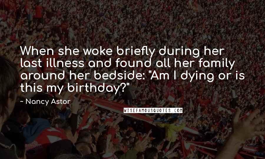 Nancy Astor Quotes: When she woke briefly during her last illness and found all her family around her bedside: "Am I dying or is this my birthday?"