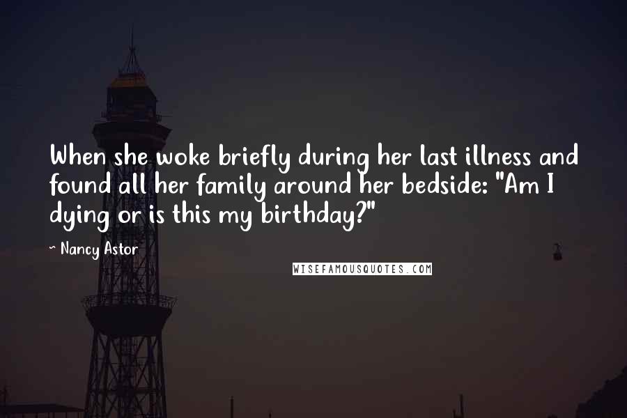 Nancy Astor Quotes: When she woke briefly during her last illness and found all her family around her bedside: "Am I dying or is this my birthday?"