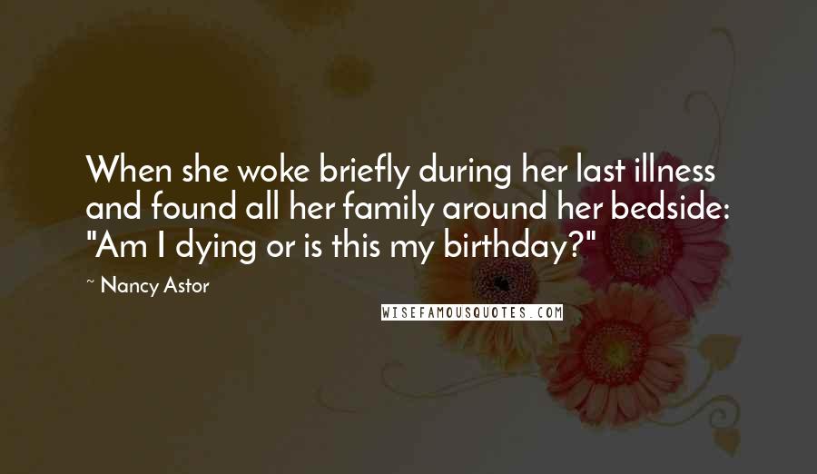 Nancy Astor Quotes: When she woke briefly during her last illness and found all her family around her bedside: "Am I dying or is this my birthday?"
