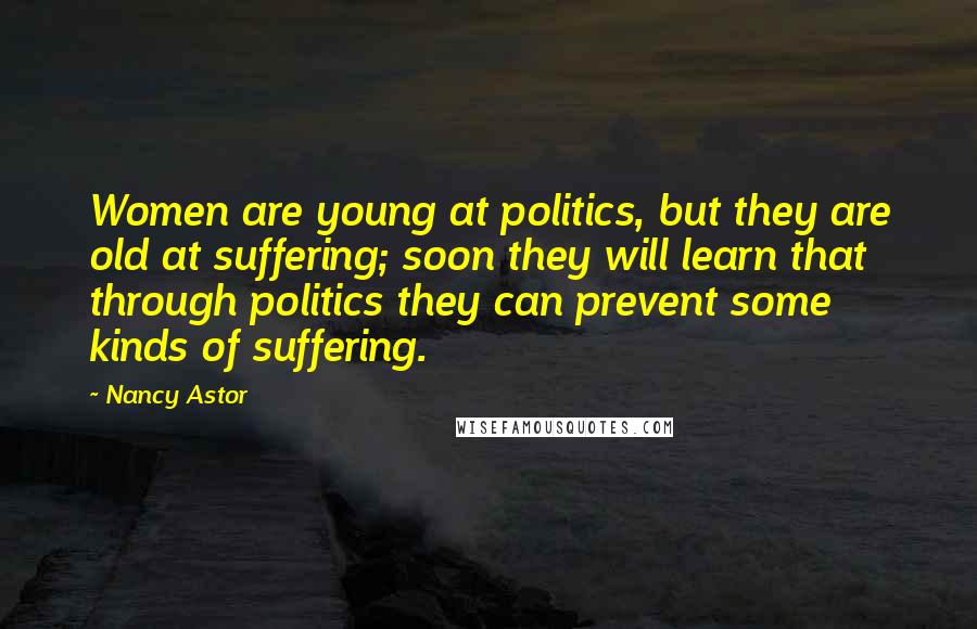 Nancy Astor Quotes: Women are young at politics, but they are old at suffering; soon they will learn that through politics they can prevent some kinds of suffering.