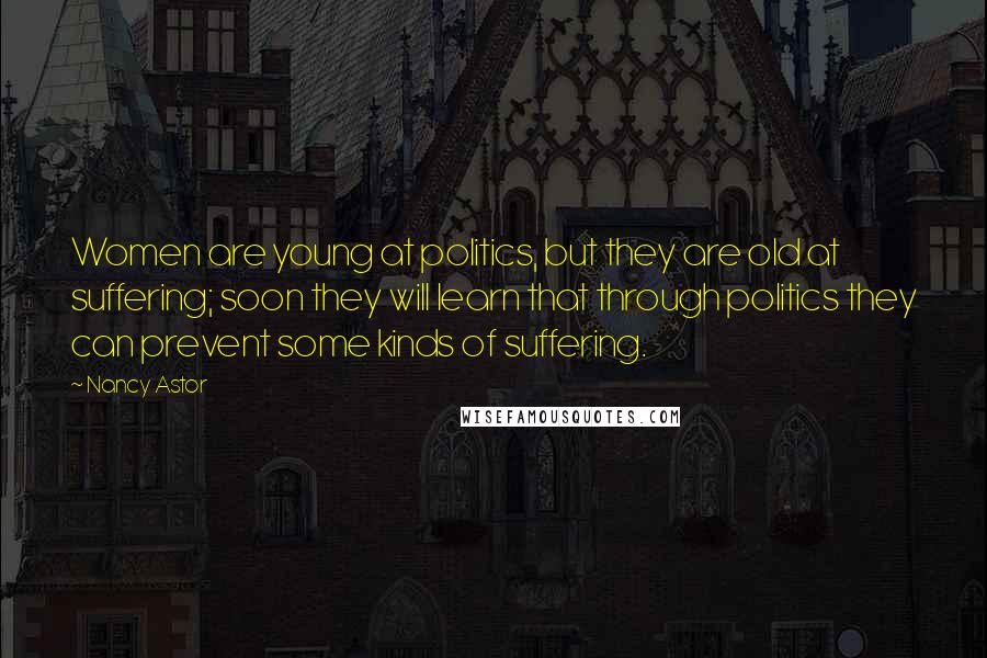Nancy Astor Quotes: Women are young at politics, but they are old at suffering; soon they will learn that through politics they can prevent some kinds of suffering.