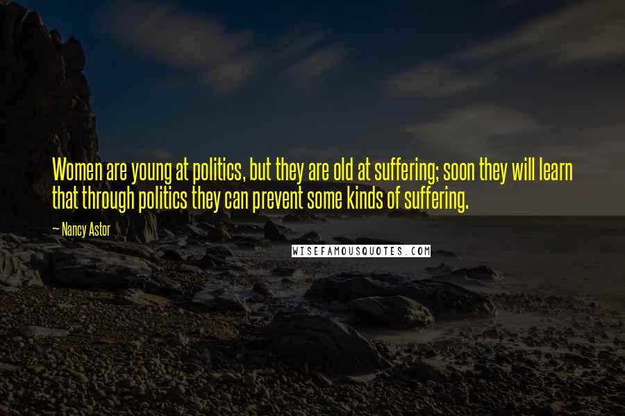 Nancy Astor Quotes: Women are young at politics, but they are old at suffering; soon they will learn that through politics they can prevent some kinds of suffering.