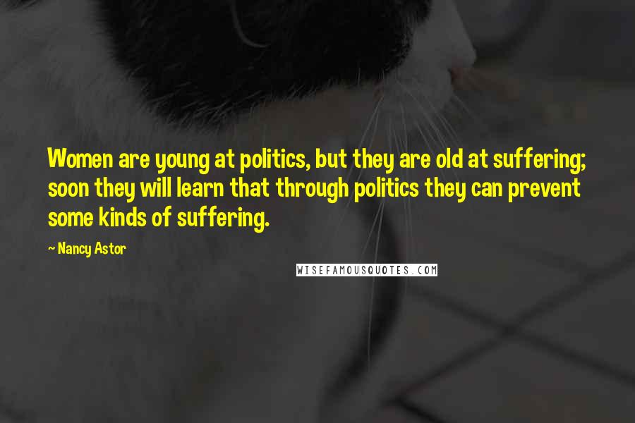 Nancy Astor Quotes: Women are young at politics, but they are old at suffering; soon they will learn that through politics they can prevent some kinds of suffering.