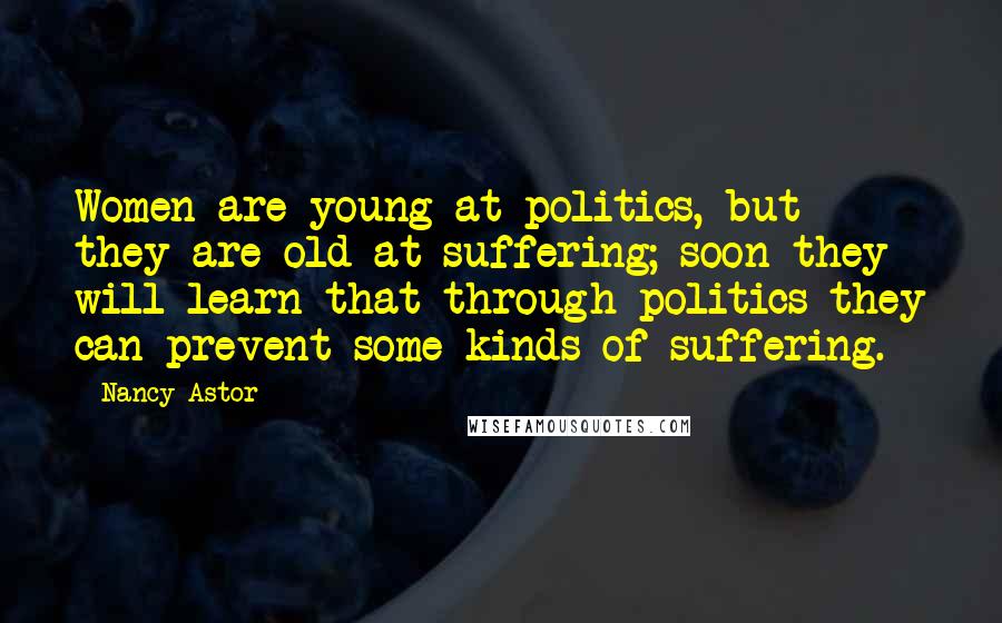 Nancy Astor Quotes: Women are young at politics, but they are old at suffering; soon they will learn that through politics they can prevent some kinds of suffering.