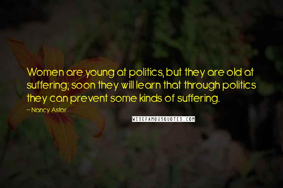Nancy Astor Quotes: Women are young at politics, but they are old at suffering; soon they will learn that through politics they can prevent some kinds of suffering.