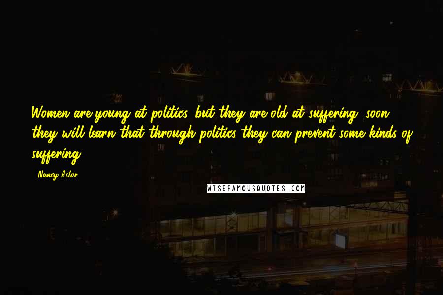 Nancy Astor Quotes: Women are young at politics, but they are old at suffering; soon they will learn that through politics they can prevent some kinds of suffering.
