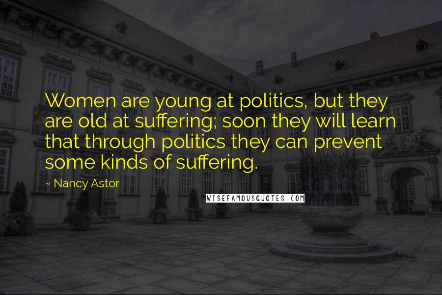 Nancy Astor Quotes: Women are young at politics, but they are old at suffering; soon they will learn that through politics they can prevent some kinds of suffering.