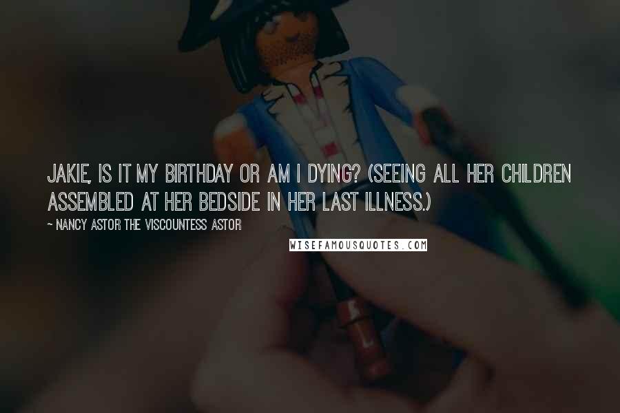 Nancy Astor The Viscountess Astor Quotes: Jakie, is it my birthday or am I dying? (Seeing all her children assembled at her bedside in her last illness.)