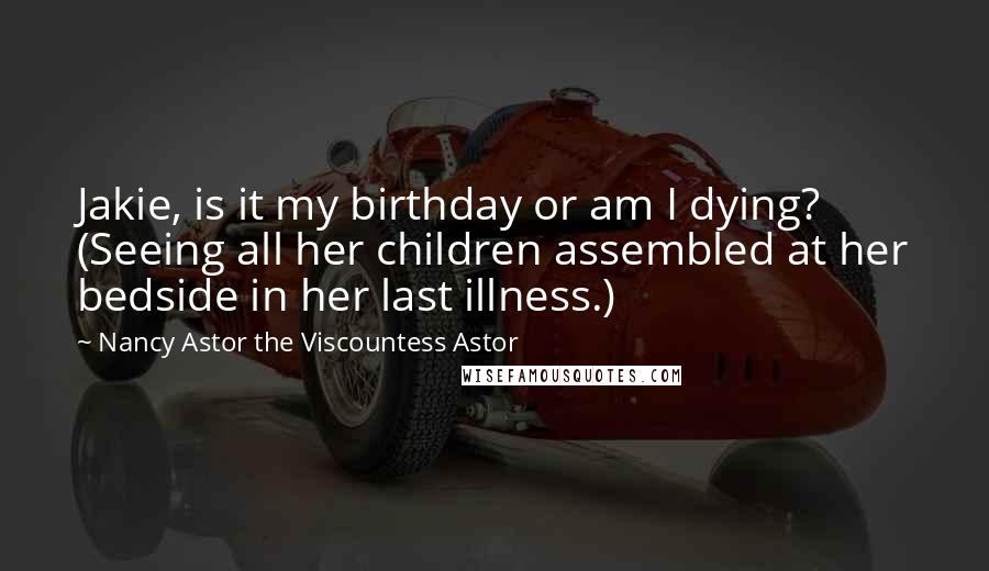 Nancy Astor The Viscountess Astor Quotes: Jakie, is it my birthday or am I dying? (Seeing all her children assembled at her bedside in her last illness.)