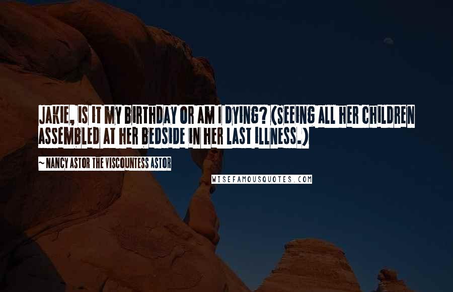 Nancy Astor The Viscountess Astor Quotes: Jakie, is it my birthday or am I dying? (Seeing all her children assembled at her bedside in her last illness.)