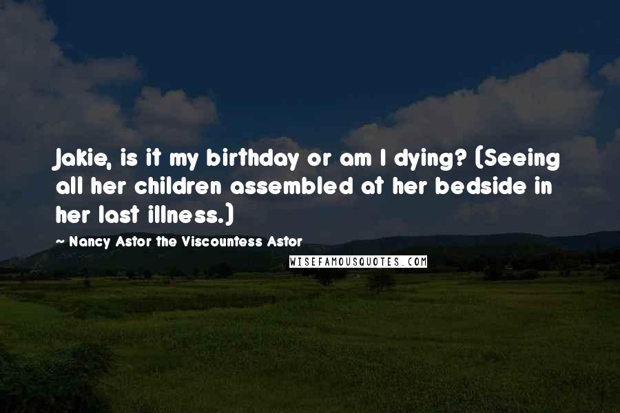 Nancy Astor The Viscountess Astor Quotes: Jakie, is it my birthday or am I dying? (Seeing all her children assembled at her bedside in her last illness.)