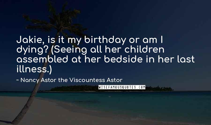 Nancy Astor The Viscountess Astor Quotes: Jakie, is it my birthday or am I dying? (Seeing all her children assembled at her bedside in her last illness.)