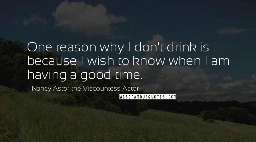 Nancy Astor The Viscountess Astor Quotes: One reason why I don't drink is because I wish to know when I am having a good time.