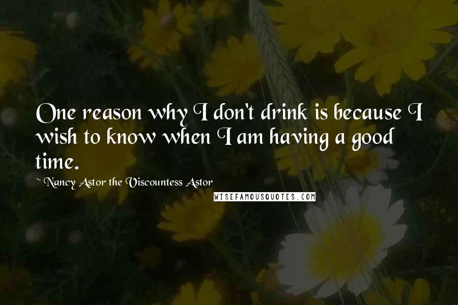 Nancy Astor The Viscountess Astor Quotes: One reason why I don't drink is because I wish to know when I am having a good time.