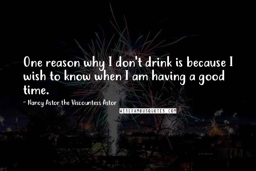 Nancy Astor The Viscountess Astor Quotes: One reason why I don't drink is because I wish to know when I am having a good time.