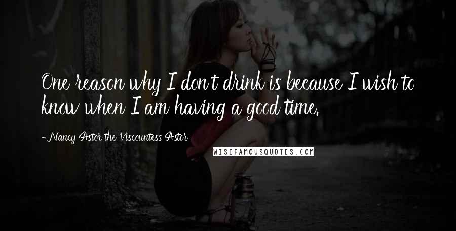 Nancy Astor The Viscountess Astor Quotes: One reason why I don't drink is because I wish to know when I am having a good time.