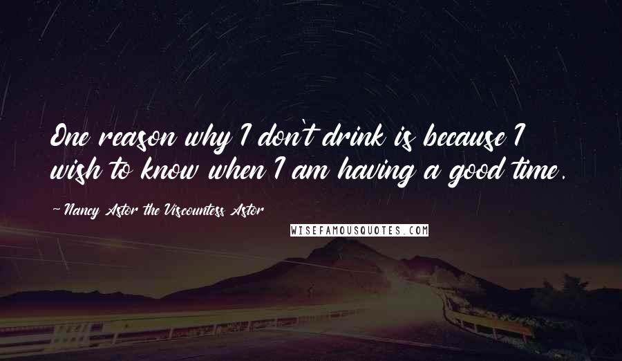 Nancy Astor The Viscountess Astor Quotes: One reason why I don't drink is because I wish to know when I am having a good time.