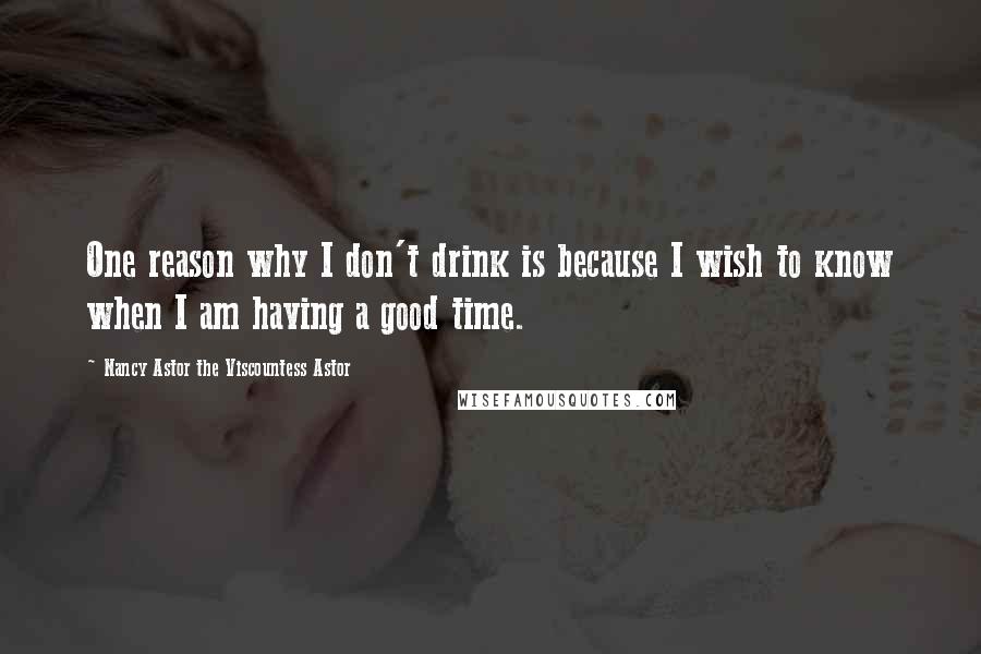 Nancy Astor The Viscountess Astor Quotes: One reason why I don't drink is because I wish to know when I am having a good time.