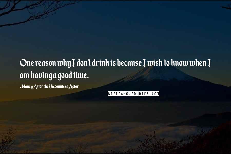 Nancy Astor The Viscountess Astor Quotes: One reason why I don't drink is because I wish to know when I am having a good time.