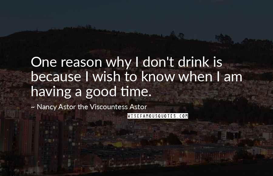 Nancy Astor The Viscountess Astor Quotes: One reason why I don't drink is because I wish to know when I am having a good time.