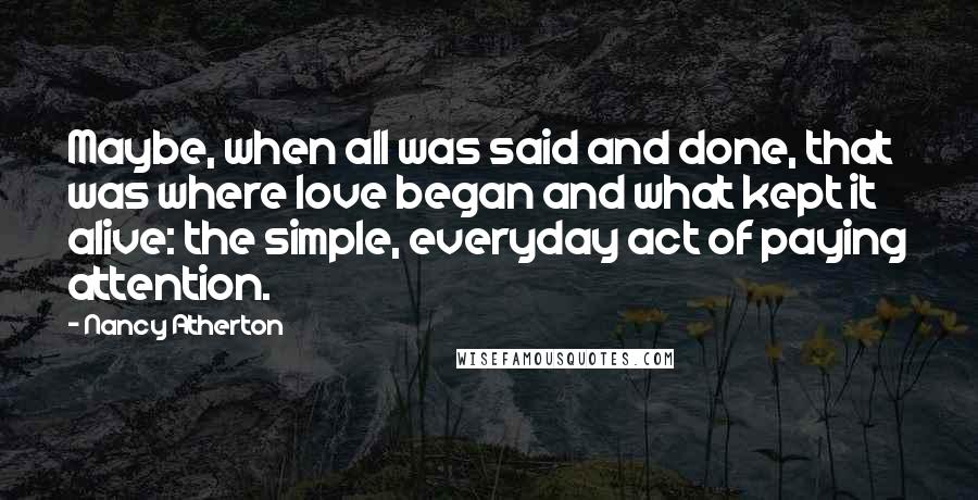 Nancy Atherton Quotes: Maybe, when all was said and done, that was where love began and what kept it alive: the simple, everyday act of paying attention.