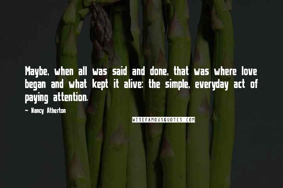 Nancy Atherton Quotes: Maybe, when all was said and done, that was where love began and what kept it alive: the simple, everyday act of paying attention.