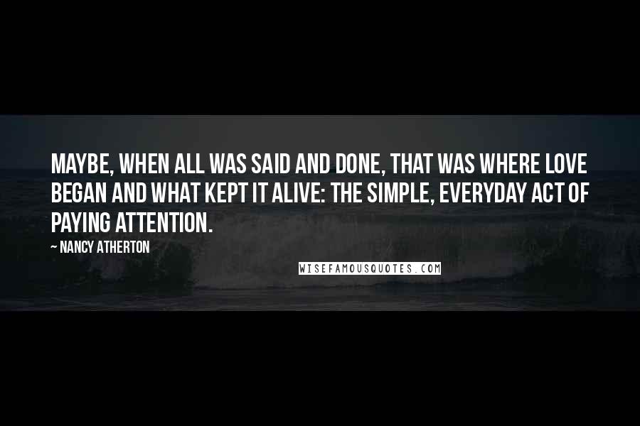 Nancy Atherton Quotes: Maybe, when all was said and done, that was where love began and what kept it alive: the simple, everyday act of paying attention.