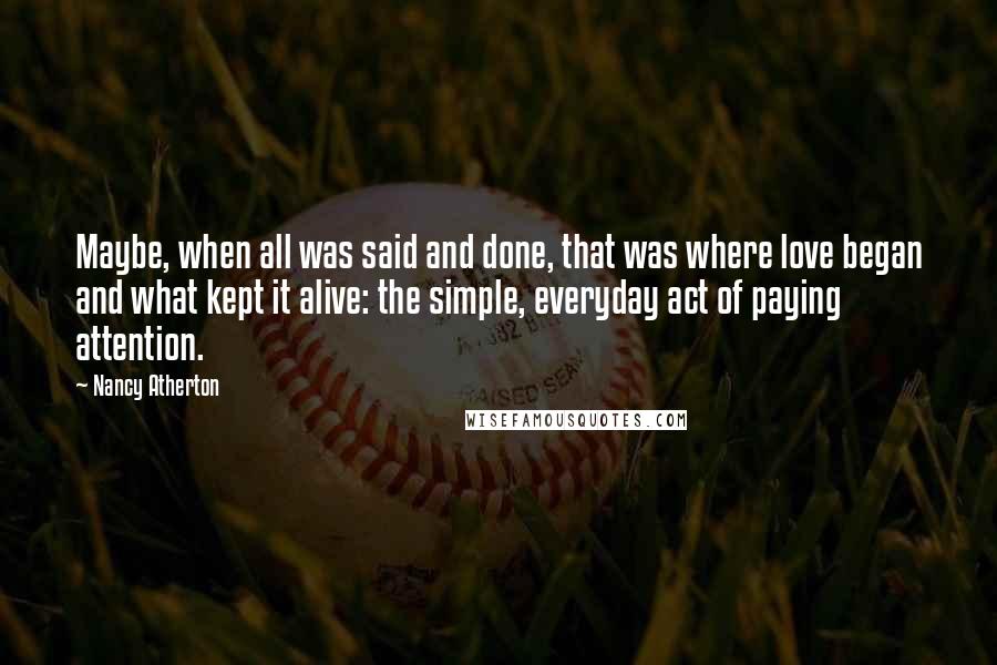 Nancy Atherton Quotes: Maybe, when all was said and done, that was where love began and what kept it alive: the simple, everyday act of paying attention.