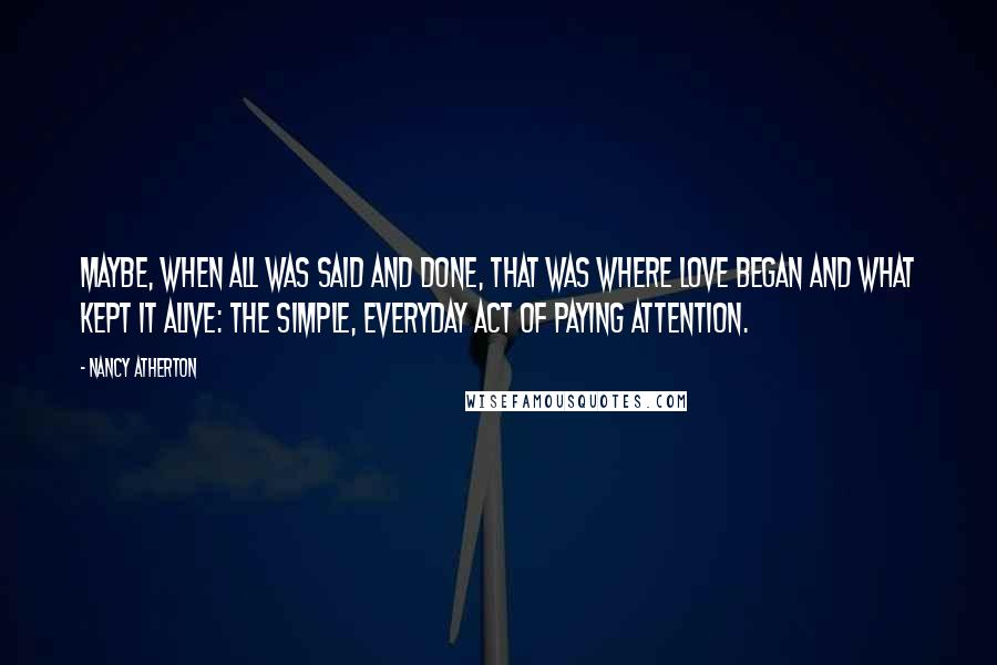 Nancy Atherton Quotes: Maybe, when all was said and done, that was where love began and what kept it alive: the simple, everyday act of paying attention.