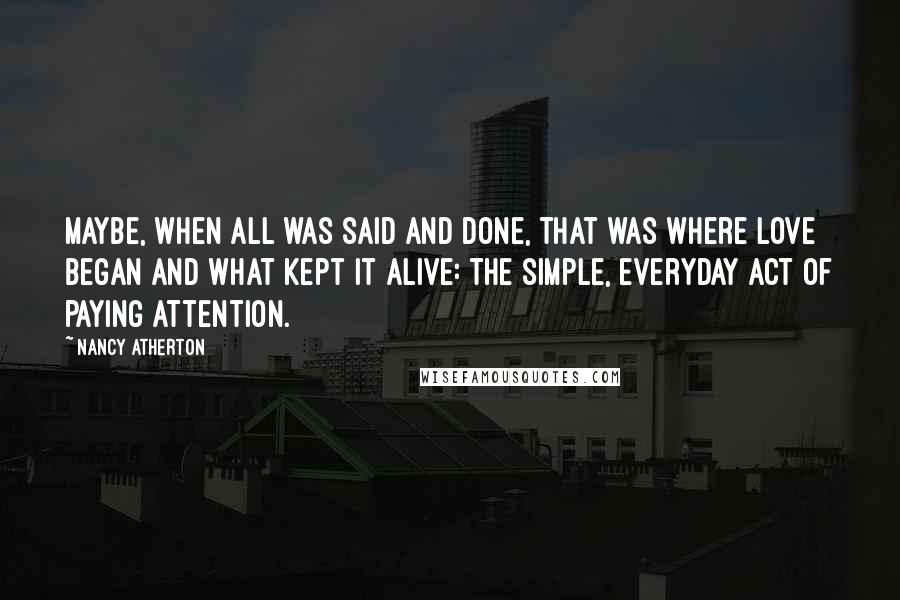 Nancy Atherton Quotes: Maybe, when all was said and done, that was where love began and what kept it alive: the simple, everyday act of paying attention.