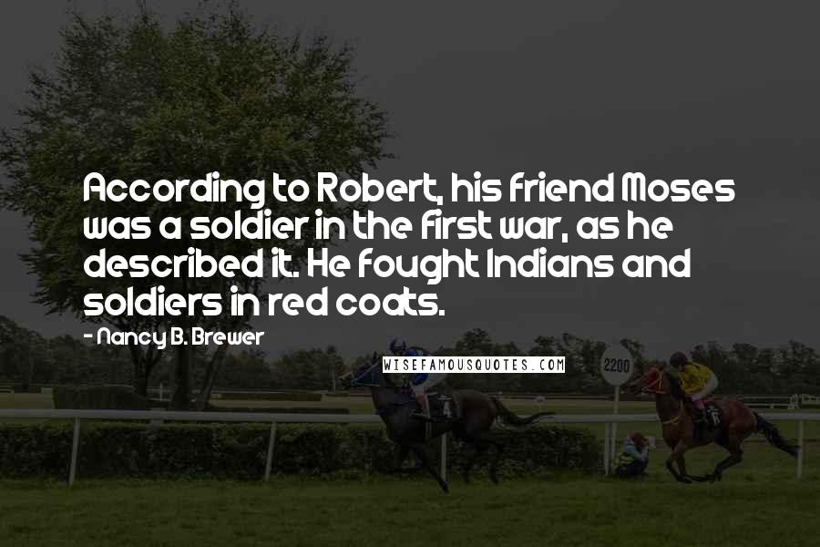 Nancy B. Brewer Quotes: According to Robert, his friend Moses was a soldier in the first war, as he described it. He fought Indians and soldiers in red coats.