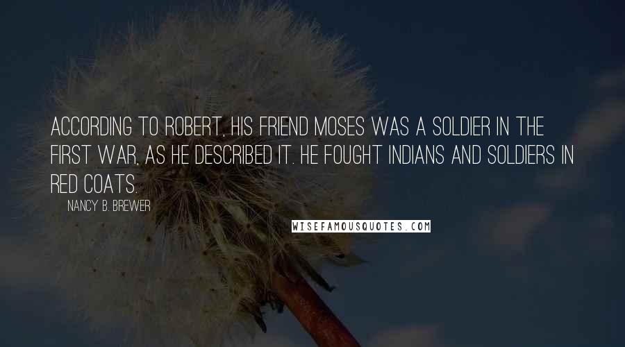 Nancy B. Brewer Quotes: According to Robert, his friend Moses was a soldier in the first war, as he described it. He fought Indians and soldiers in red coats.