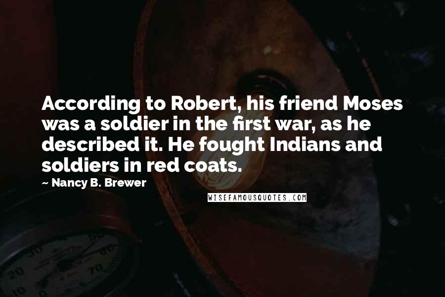 Nancy B. Brewer Quotes: According to Robert, his friend Moses was a soldier in the first war, as he described it. He fought Indians and soldiers in red coats.