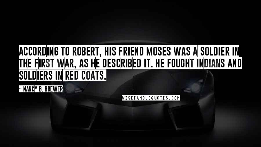 Nancy B. Brewer Quotes: According to Robert, his friend Moses was a soldier in the first war, as he described it. He fought Indians and soldiers in red coats.