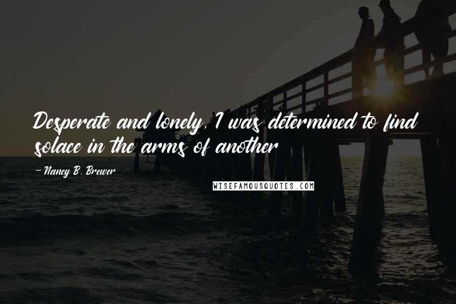 Nancy B. Brewer Quotes: Desperate and lonely, I was determined to find solace in the arms of another