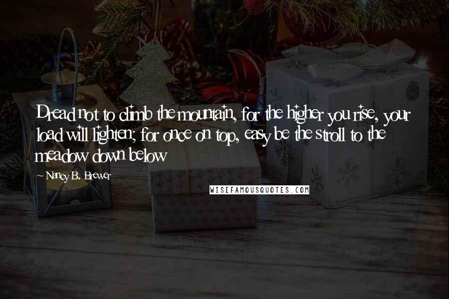 Nancy B. Brewer Quotes: Dread not to climb the mountain, for the higher you rise, your load will lighten; for once on top, easy be the stroll to the meadow down below